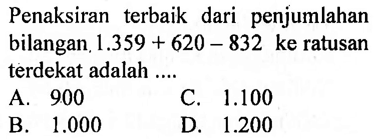 Penaksiran terbaik dari penjumlahan bilangan  1.359+620-832  ke ratusan terdekat adalah ....
A.  9.00 
C.  1.100 
B.  1.000 
D.  1.200 