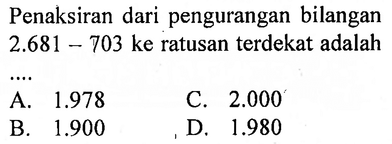 Penaksiran dari pengurangan bilangan  2.681-703  ke ratusan terdekat adalah
A.  1.978 
C.  2.000 
B.  1.900 
D.  1.980 