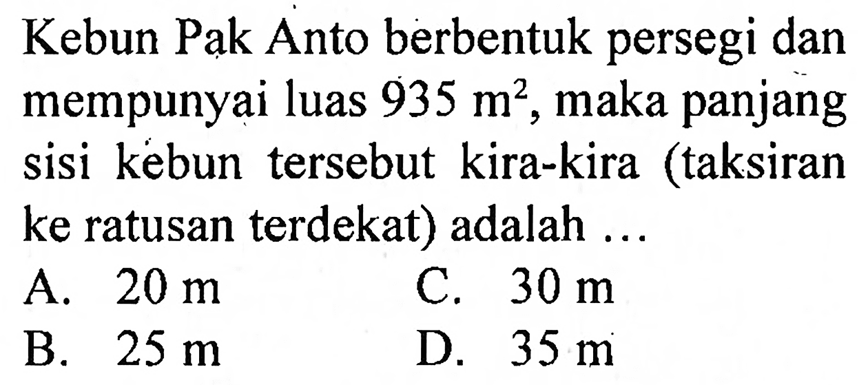 Kebun Pak Anto berbentuk persegi dan mempunyai luas  935 m^(2) , maka panjang sisi kebun tersebut kira-kira (taksiran ke ratusan terdekat) adalah ...
A.  20 m 
C.  30 m 
B.  25 m 
D.  35 m 