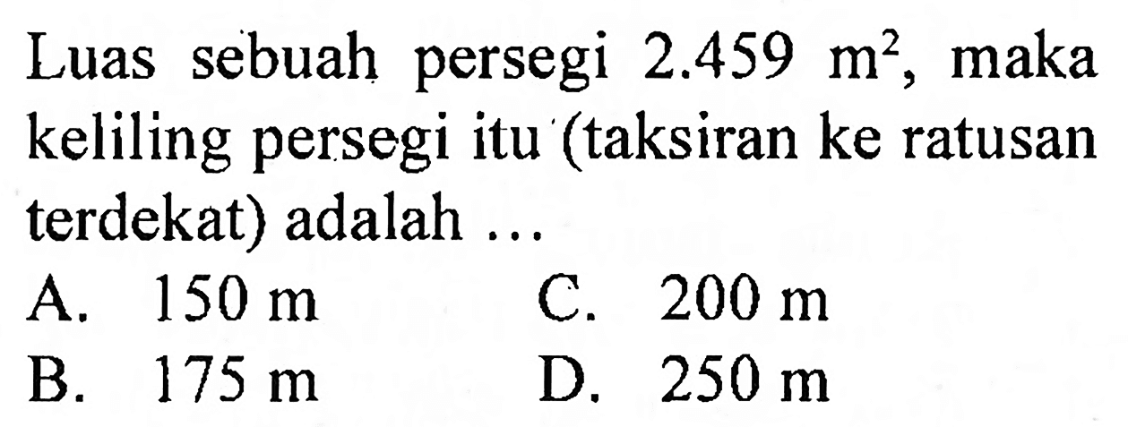 Luas sebuah persegi  2.459 m^(2) , maka keliling persegi itu (taksiran ke ratusan terdekat) adalah ...
A.  150 m 
C.  200 m 
B.  175 m 
D.  250 m 