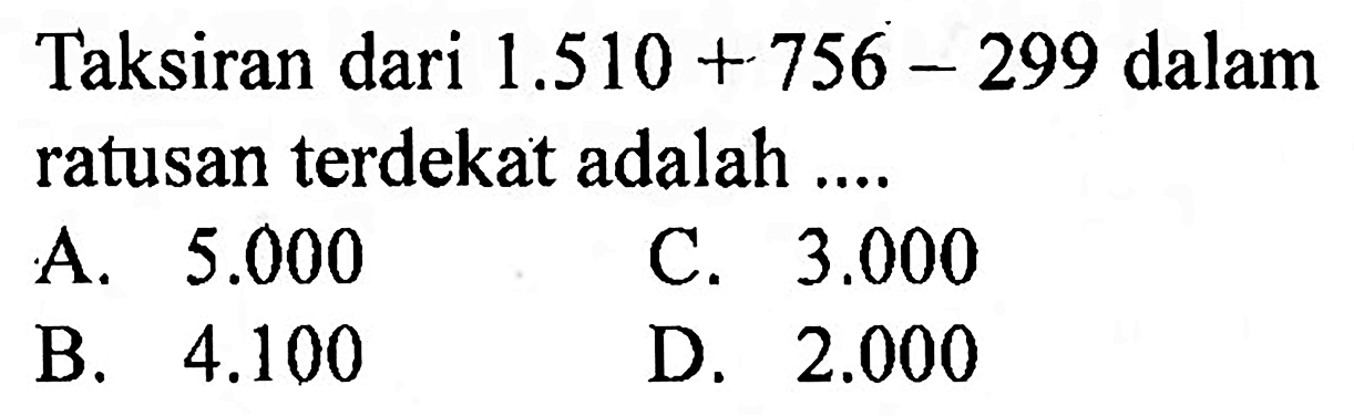 Taksiran dari  1.510+756-299  dalam ratusan terdekat adalah ....
A.  5.000 
C.  3.000 
B.  4.100 
D.  2.000 