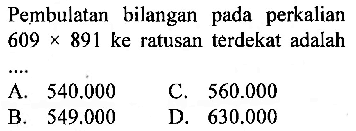 Pembulatan bilangan pada perkalian  609 x 891  ke ratusan terdekat adalah
A.  540.000 
C.  560.000 
B.  549.000 
D.  630.000 