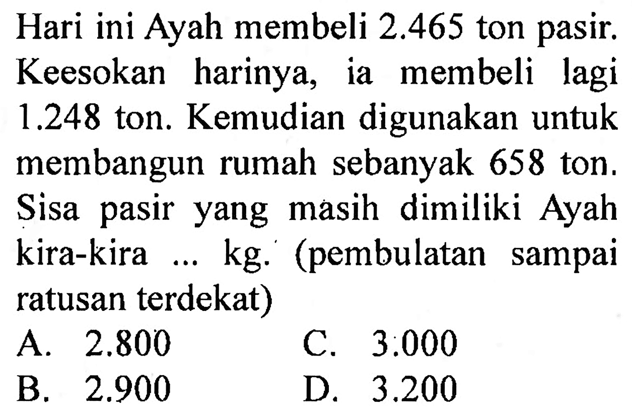 Hari ini Ayah membeli  2.465  ton pasir. Keesokan harinya, ia membeli lagi  1.248  ton. Kemudian digunakan untuk membangun rumah sebanyak 658 ton. Sisa pasir yang masih dimiliki Ayah kira-kira ... kg. (pembulatan sampai ratusan terdekat)
A.  2.800 
C.  3.000 
B.  2.900 
D.  3.200 