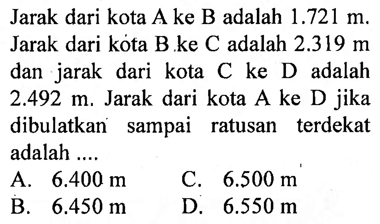 Jarak dari kota A ke B adalah  1.721 m . Jarak dari kota B ke  C  adalah  2.319 m  dan jarak dari kota C ke D adalah  2.492 m . Jarak dari kota A ke D jika dibulatkan sampai ratusan terdekat adalah ....
A.  6.400 m 
C.  6.500 m 
B.   6.450 m 
D.  6.550 m 