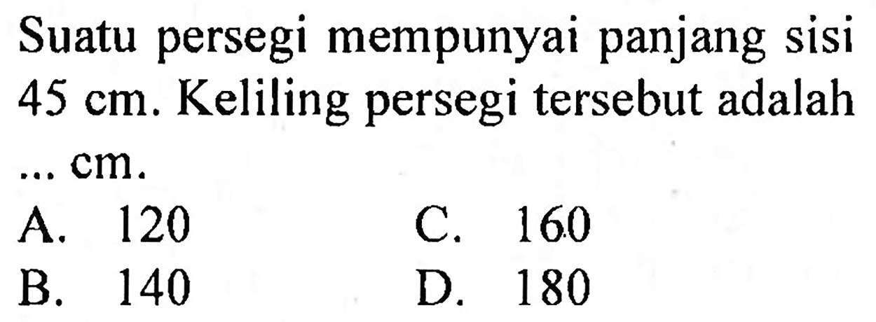 Suatu persegi mempunyai panjang sisi  45 cm . Keliling persegi tersebut adalah  ... cm .
A. 120
C. 160 
B. 140
D. 180