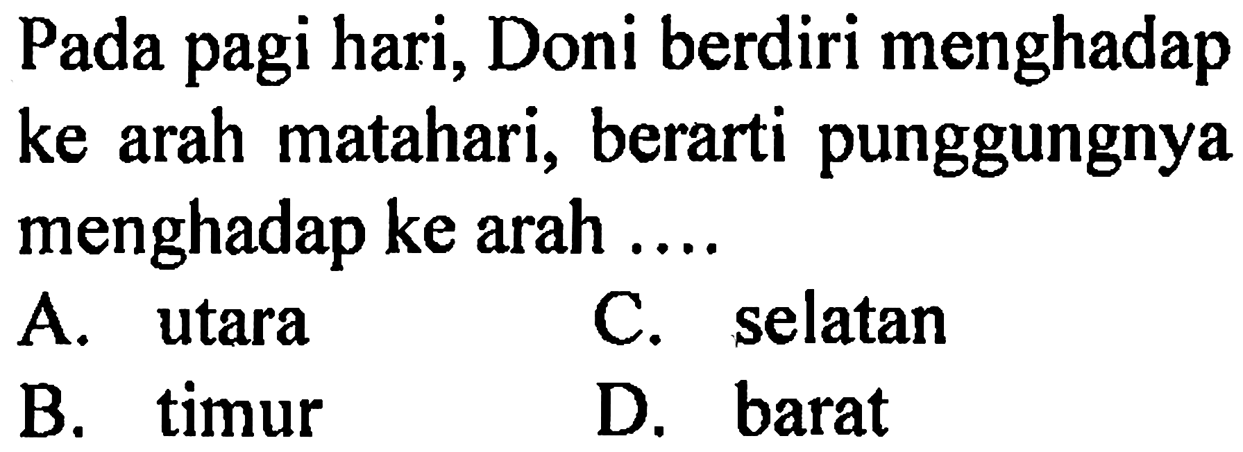 Pada pagi hari, Doni berdiri menghadap ke arah matahari, berarti punggungnya menghadap ke arah ....
A. utara
C. selatan
B. timur
D. barat