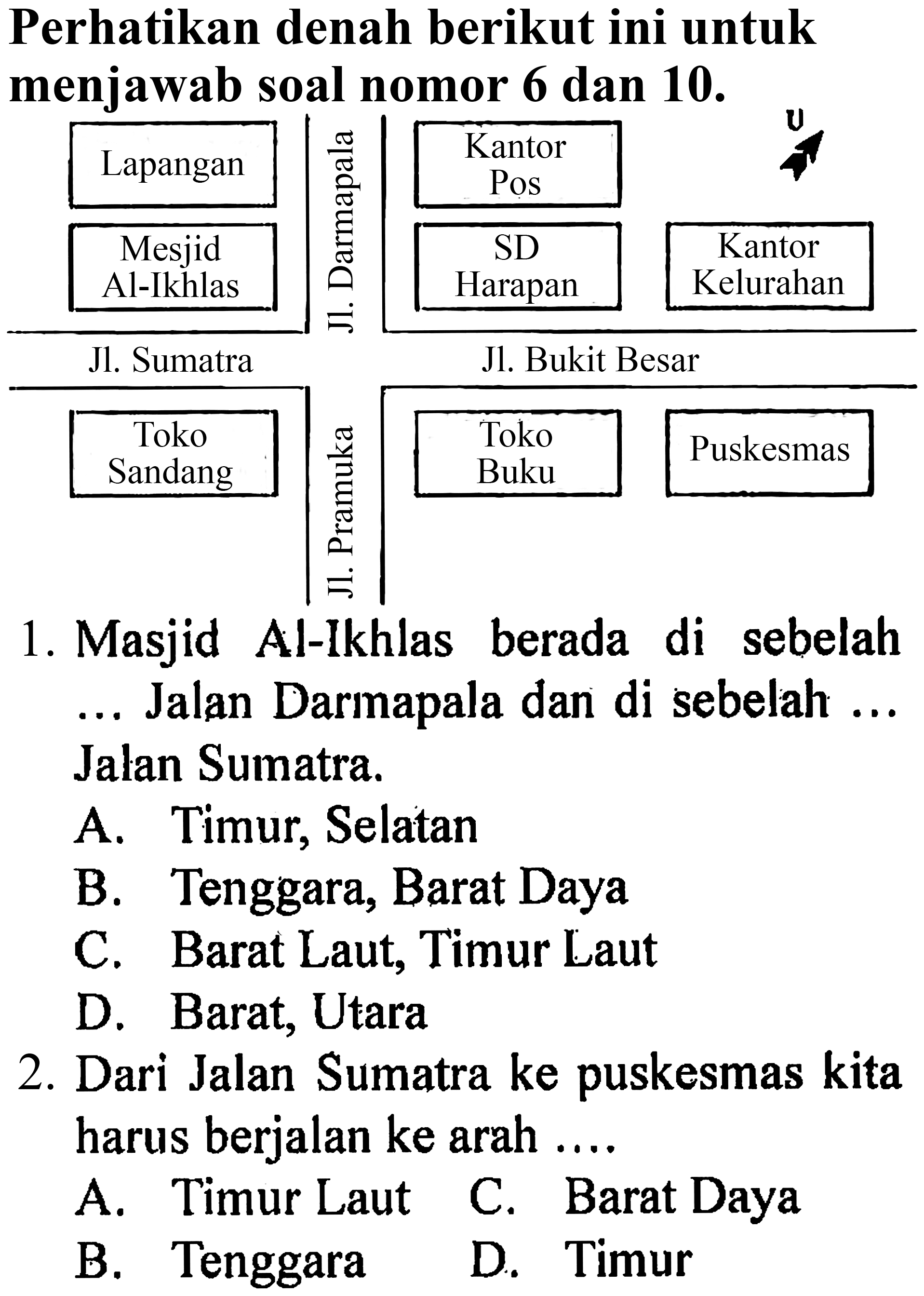 Perhatikan denah berikut ini untuk menjawab soal nomor 6 dan 10 .
1. Masjid Al-Ikhlas berada di sebelah ... Jalan Darmapala dan di sebelah ... Jalan Sumatra.
A. Timur, Selatan
B. Tenggara, Barat Daya
C. Barat Laut, Timur Laut
D. Barat, Utara
2. Dari Jalan Sumatra ke puskesmas kita harus berjalan ke arah ....
A. Timur Laut C. Barat Daya
B. Tenggara
D. Timur