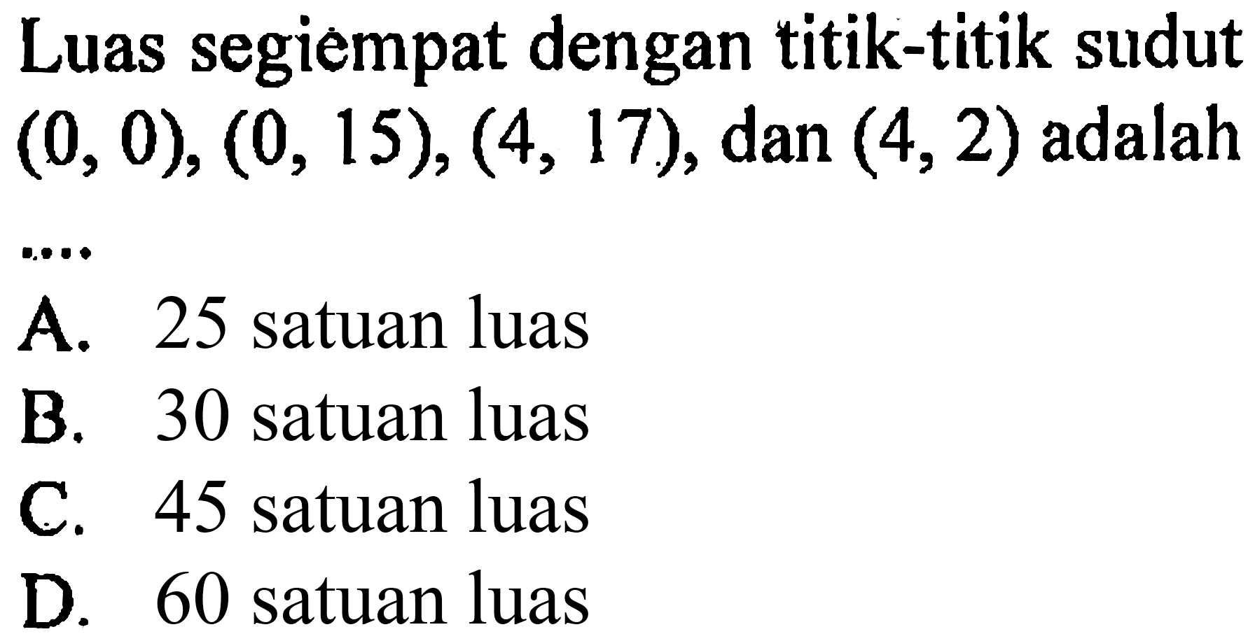 Luas segiempat dengan titik-titik sudut  (0,0),(0,15),(4,17) , dan  (4,2)  adalah
A. 25 satuan luas
B. 30 satuan luas
C. 45 satuan luas
D. 60 satuan luas