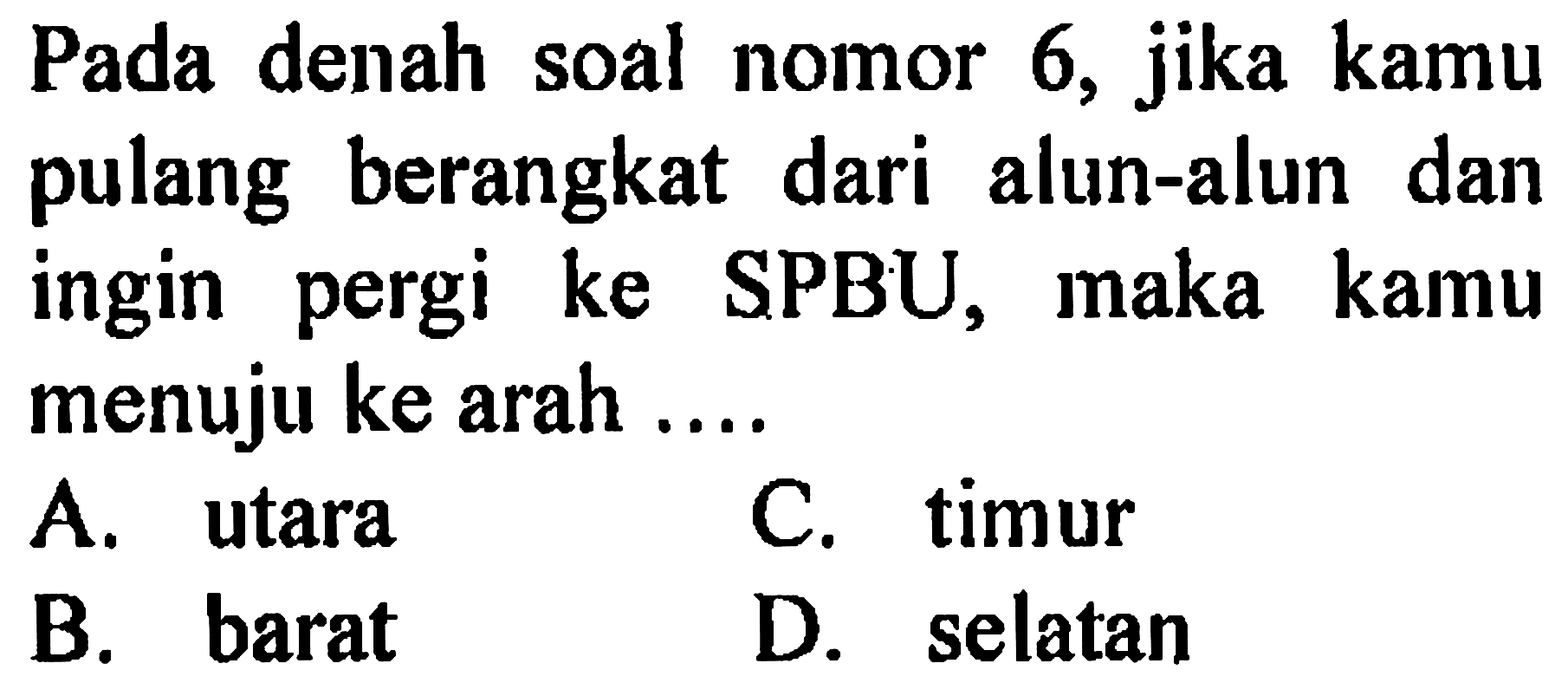 Pada denah soal nomor 6, jika kamu pulang berangkat dari alun-alun dan ingin pergi ke SPBU, maka kamu menuju ke arah ....
A. utara
C. timur
B. barat
D. selatan