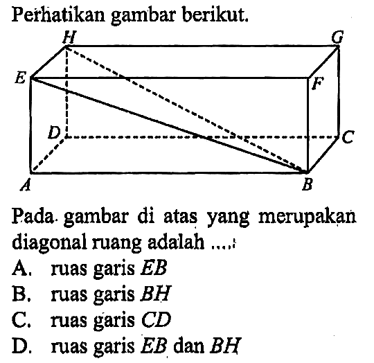 Perhatikan gambar berikut. A B C D E F G H Pada gambar di atas yang merupakan diagonal ruang adalah ....
A. ruas garis EB B. ruas garis BH C. ruas garis CD D. ruas garis EB dan BH