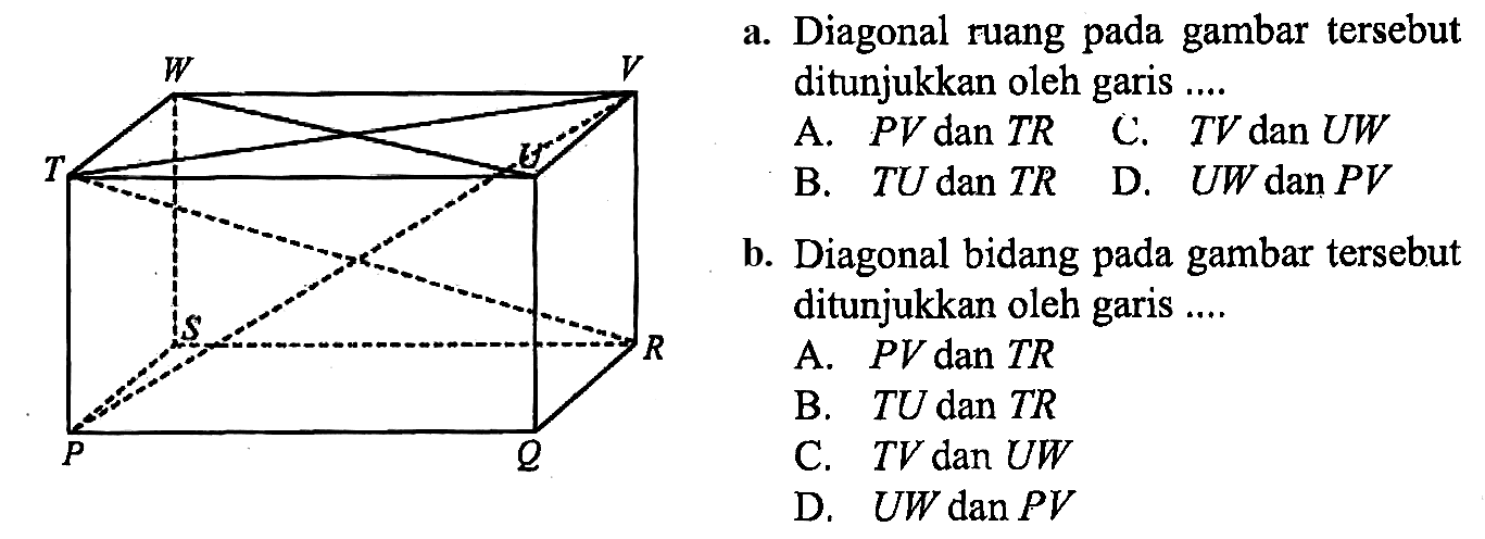 W V T U S R P Q 
a. Diagonal ruang pada gambar tersebut ditunjukkan oleh garis ....
A.  PV dan TR 
C.  TV dan UW 
B.  TU dan TR  
D.  UW dan PV 
b. Diagonal bidang pada gambar tersebut ditunjukkan oleh garis ....
A.  PV dan TR 
B.  TU dan TR 
C.  TV dan UW 
D.  UW dan PV 