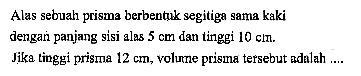 Alas sebuah prisma berbentuk segitiga sama kaki dengan panjang sisi alas 5 cm dan tinggi 10 cm. Jika tinggi prisma 12 cm, volume prisma tersebut adalah ....