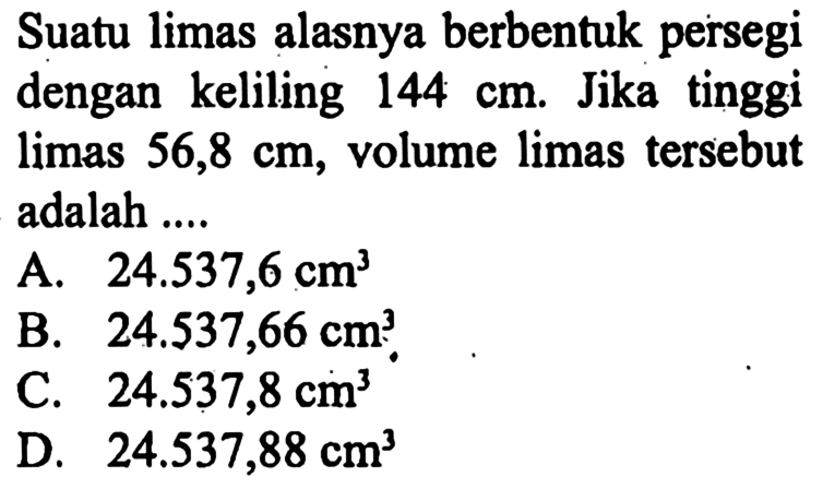 Suatu limas alasnya berbentuk persegi dengan keliling 144 cm. Jika tinggi limas 56,8 cm, volume limas tersebut adalah ....
