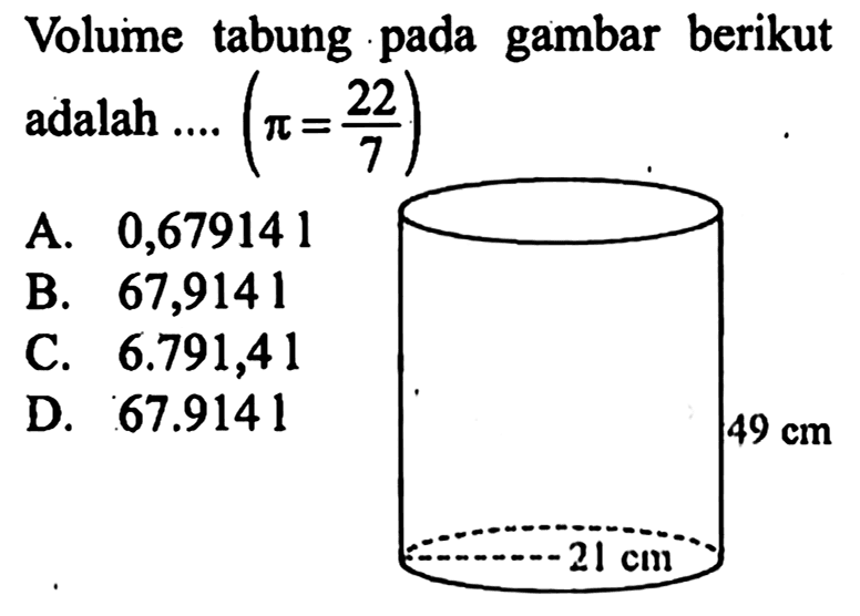 Volume tabung pada gambar berikut adalah ....  (pi = 22/7) 
A. 0,679141
B. 67,9141
C.  6.791,41 
D.  67.9141 
49 cm 21 cm 