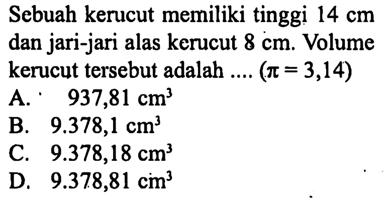 Sebuah kerucut memiliki tinggi 14 cm dan jari-jari alas kerucut 8 cm. Volume kerucut tersebut adalah ... (pi=3,14)