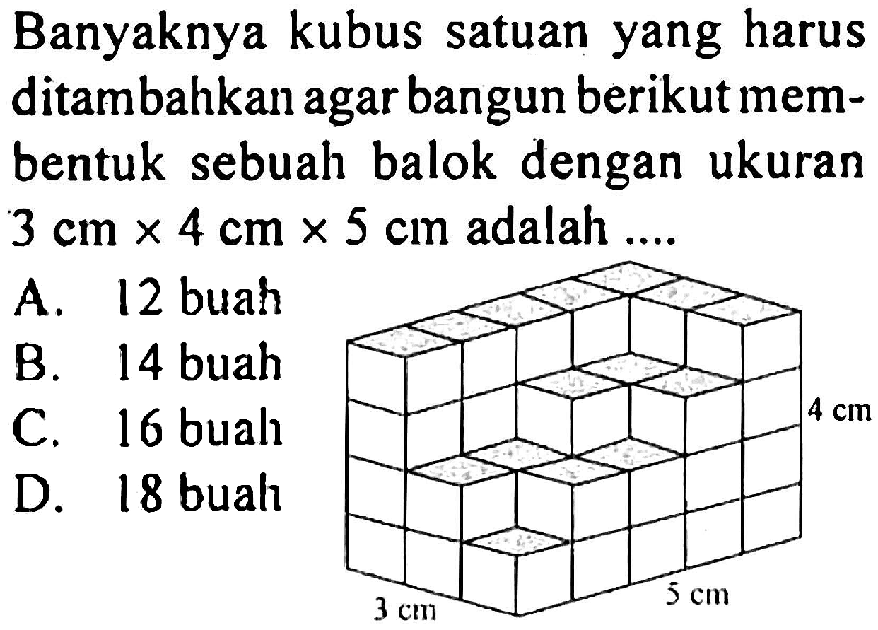 Banyaknya kubus satuan yang harus ditambahkan agar bangun berikut membentuk sebuah balok dengan ukuran  3 cm x 4 cm x 5 cm  adalah ....
A. 12 buah
B. 14 buah
C. 16 buah
D. 18 buah
4 cm 5 cm 3 cm 