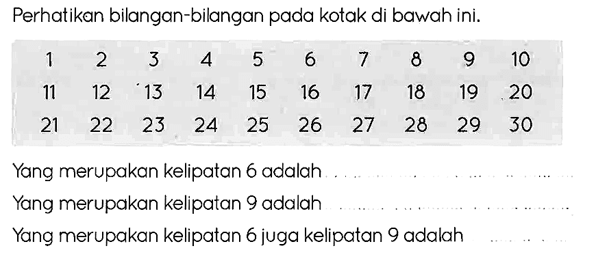 Perhatikan bilangan-bilangan pada kotak di bawah ini.

1  2  3  4  5  6  7  8  9  10 
11  12  13  14  15  16  17  18  19  20 
21  22  23  24  25  26  27  28  29  30

Yang merupakan kelipatan 6 adalah
Yang merupakan kelipatan 9 adalah
Yang merupakan kelipatan 6 juga kelipatan 9 adalah