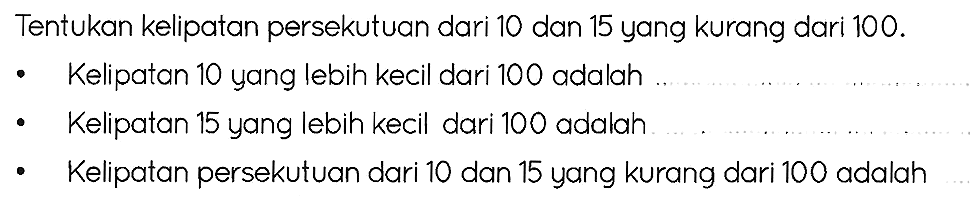 Tentukan kelipatan persekutuan dari 10 dan 15 yang kurang dari  100 . 
- Kelipatan 10 yang lebih kecil dari 100 adalah
- Kelipatan 15 yang lebih kecil dari 100 adalah
- Kelipatan persekutuan dari 10 dan 15 yang kurang dari 100 adalah