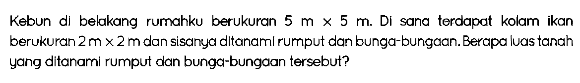 Kebun di belakang rumahku berukuran  5 m x 5 m . Di sana terdapat kolam ikan berukuran  2 m x 2 m  dan sisanya ditanami rumput dan bunga-bungaan. Berapa luas tanah yang ditanami rumput dan bunga-bungaan tersebut?