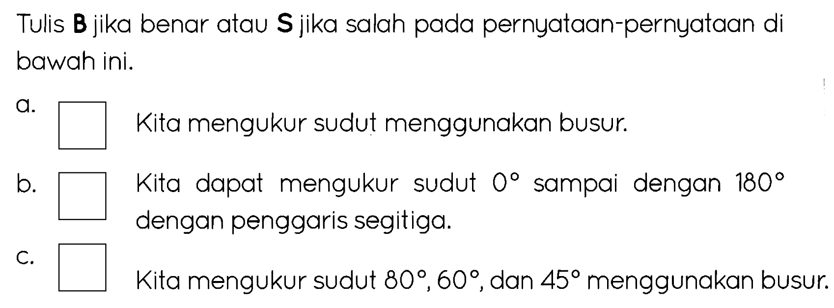 Tulis B jika benar atau S jika salah pada pernyataan-pernyataan di bawah ini.
a.
Kita mengukur sudut menggunakan busur.
b.
Kita dapat mengukur sudut  0  sampai dengan  180  dengan penggaris segitiga.
C. Kita mengukur sudut  80, 60 , dan  45  menggunakan busur.