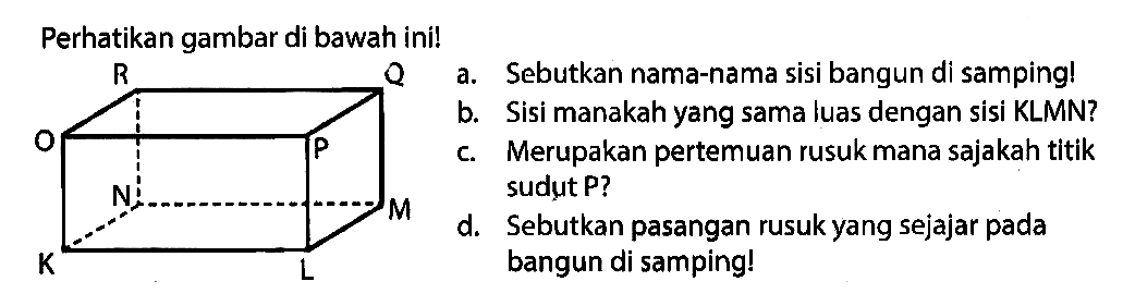 Perhatikan gambar di bawah ini! K L M N O P Q R
a. Sebutkan nama-nama sisi bangun di samping!
b. Sisi manakah yang sama luas dengan sisi KLMN?
c. Merupakan pertemuan rusuk mana sajakah titik sudut P?
d. Sebutkan pasangan rusuk yang sejajar pada bangun di samping!