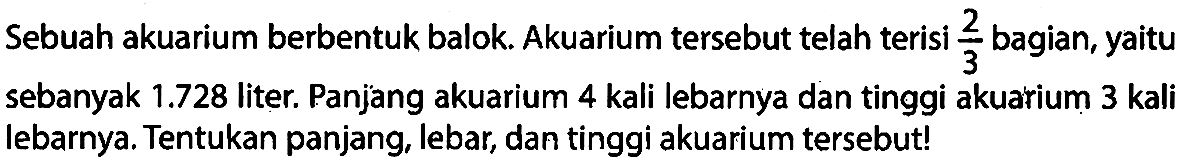 Sebuah akuarium berbentuk balok. Akuarium tersebut telah terisi 2/3 bagian, yaitu sebanyak  1.728  liter. Panjang akuarium 4 kali lebarnya dan tinggi akuarium 3 kali lebarnya. Tentukan panjang, lebar, dan tinggi akuarium tersebut!