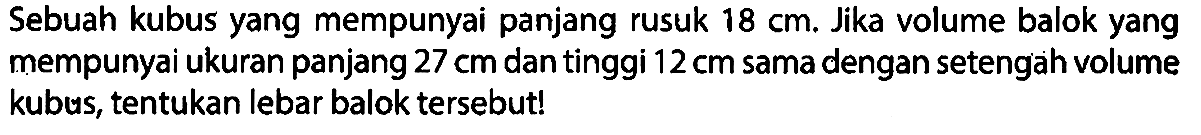 Sebuah kubus yang mempunyai panjang rusuk 18 cm. Jika volume balok yang mempunyai ukuran panjang 27 cm dan tinggi 12 cm sama dengan setengah volume kubus, tentukan lebar balok tersebut!