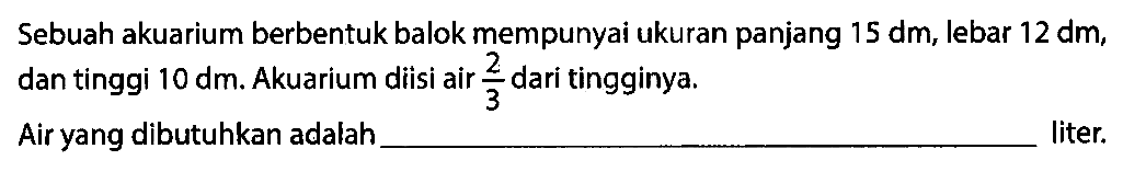 Sebuah akuarium berbentuk balok mempunyai ukuran panjang 15 dm, lebar 12 dm, dan tinggi 10 dm. Akuarium diisi air 2/3 dari tingginya. Air yang dibutuhkan adalah ... liter.