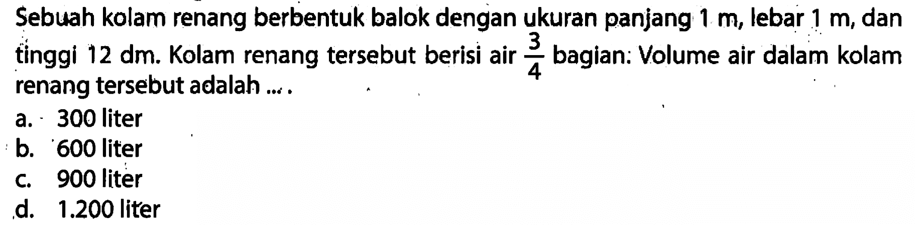 Sebuah kolam renang berbentuk balok dengan ukuran panjang 1 m, lebar 1 m, dan tinggi 12 dm. Kolam renang tersebut berisi air 3/4 bagian. Volume air dalam kolam renang tersebut adalah....