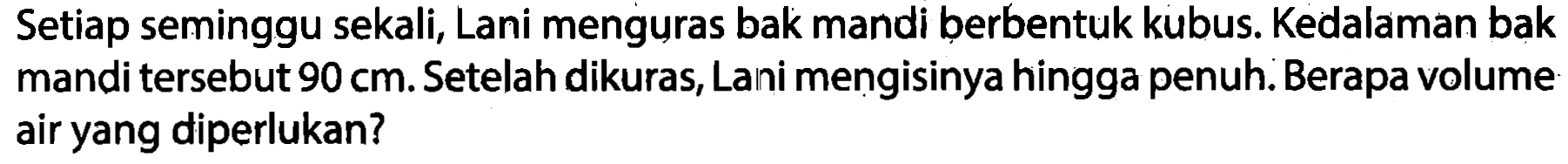 Setiap seminggu sekali, Lani menguras bak mandi berbentuk kubus. Kedalaman bak mandi tersebut  90 cm . Setelah dikuras, Lani mengisinya hingga penuh. Berapa volume air yang diperlukan?