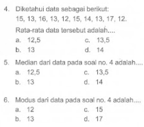 4. Diketahui data sebagai berikut: 15,13,16,13,12,15,14,13,17,12 .
Rata-rata data tersebut adalah....
a. 12,5
c. 13,5
b. 13
d. 14
5. Median dari data pada soal no, 4 adalah...
a. 12,5
c. 13,5
b. 13
d. 14
6. Modus dari data pada soal no. 4 adalah.
a. 12
c. 15
b. 13
d. 17