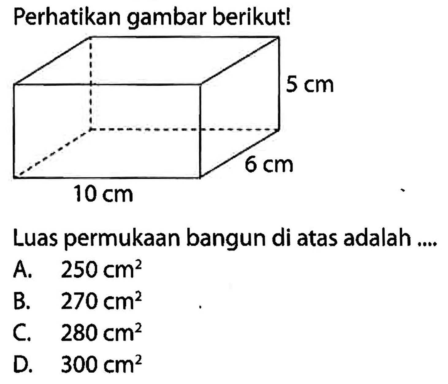 Perhatikan gambar berikut!
5 cm 6 cm 10 cm 
Luas permukaan bangun di atas adalah ....
A.   250 cm^2 
B.   270 cm^2 
C.  280 cm^2 
D.  300 cm^2 