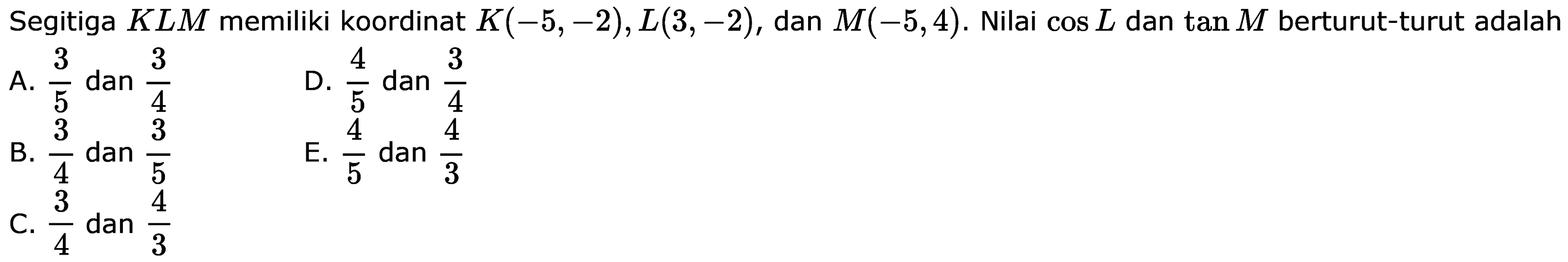 Segitiga KLM memiliki koordinat K(-5,-2), L(3,-2), dan M(-5,4). Nilai cos L dan tan M berturut-turut adalah