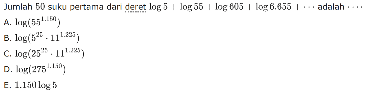 Jumlah 50 suku pertama dari deret  log 5+log 55+log 605+log 6.655+...  adalah  ... A.  log (55^1.150) B.  log (5^25 . 11^1.225) C.  log (25^25 . 11^1.225) D.  log (275^1.150) E.  1.150 log 5 