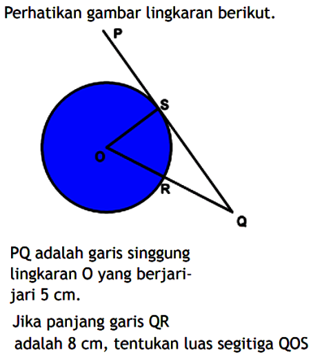 Perhatikan gambar lingkaran berikut.PQ adalah garis singgung lingkaran O yang berjari-jari 5 cm.Jika panjang garis QR adalah 8 cm, tentukan luas segitiga QOS