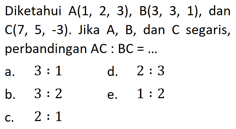 Diketahui  A(1,2,3), B(3,3,1) , dan  C(7,5,-3). Jika  A, B, dan C segaris, perbandingan  AC:BC=... 