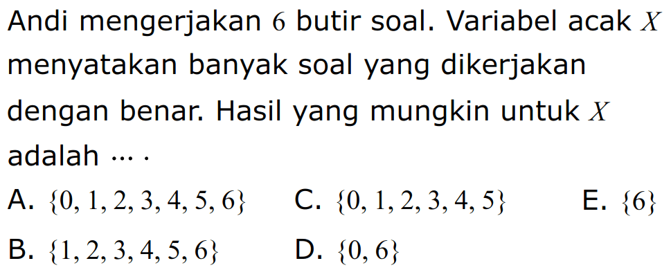 Andi mengerjakan 6 butir soal. Variabel acak X menyatakan banyak soal yang dikerjakan dengan benar. Hasil yang mungkin untuk X adalah ... A. {0,1,2,3,4,5,6} C. {0,1,2,3,4,5} E. {6} B. {1,2,3,4,5,6} D. {0,6} 