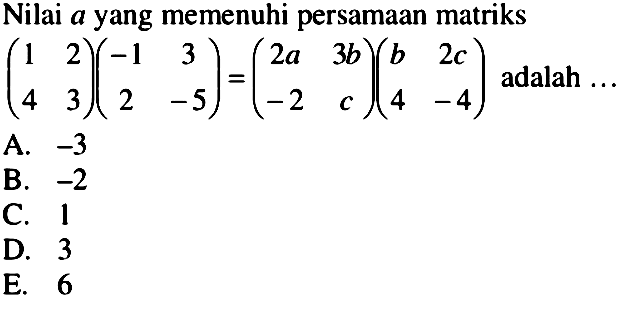 Nilai a yang memenuhi persamaan matriks (1 2 4 3)(-1 3 2 -5)=(2a 3b -2 c)(b 2c 4 -4) adalah ...