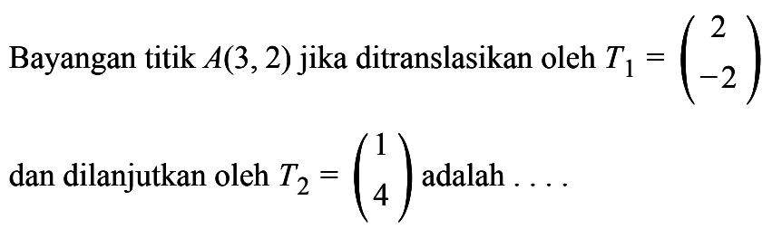 Bayangan titik A(3, 2) jika ditranslasikan oleh T1 = (2 -2) dan dilanjutkan oleh T2 = (1 4) adalah