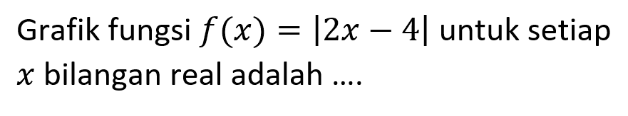 Grafik fungsi f(x)=|2x-4|untuk setiap x bilangan real adalah ....