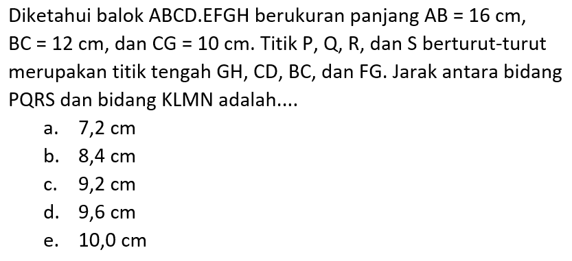 Diketahui balok ABCD.EFGH berukuran panjang AB=16 cm, BC=12 cm, dan CG=10 cm. Titik P,Q,R, dan S berturut-turut merupakan titik tengah GH,CD,BC, dan FG. Jarak antara bidang PQRS dan bidang KLMN adalah....