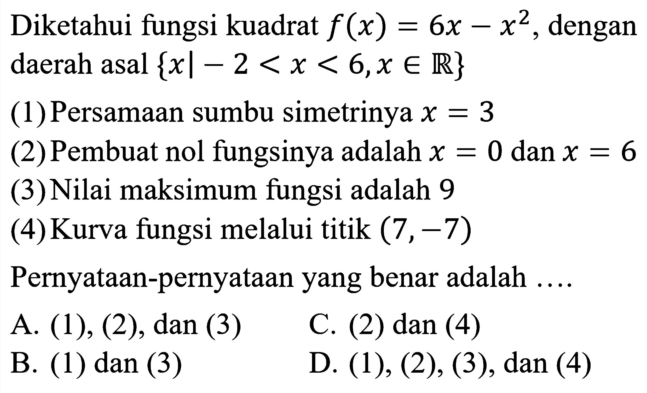 Diketahui fungsi kuadrat  f(x)=6 x-x^2 , dengan daerah asal  {x |-2<x<6, x in {R)} 
(1) Persamaan sumbu simetrinya  x=3 
(2) Pembuat nol fungsinya adalah  x=0  dan  x=6 
(3) Nilai maksimum fungsi adalah 9
(4) Kurva fungsi melalui titik  (7,-7) 
Pernyataan-pernyataan yang benar adalah ....
A.  (1),(2), dan(3) 
C. (2) dan (4)
B. (1) dan (3)
D.  (1),(2),(3), dan(4) 