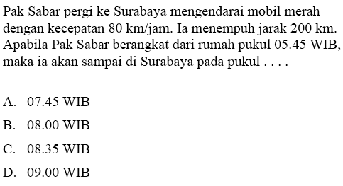 Pak Sabar pergi ke Surabaya mengendarai mobil merah dengan kecepatan 80 km/jam. Ia menempuh jarak 200 km. Apabila Pak Sabar berangkat dari 1umah pukul 05.45 WIB maka ia akan sampai di Surabaya pada pukul . . .