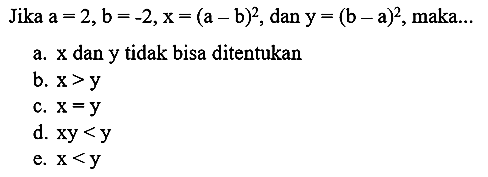 Jika  a=2, b=-2, x=(a-b)^(2) , dan  y=(b-a)^(2) , maka...
a.  x  dan  y  tidak bisa ditentukan
b.  x>y 
c.  x=y 
d.  x y<y 
e.  x<y 