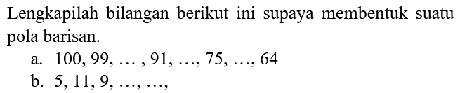 Lengkapilah bilangan berikut ini supaya membentuk suatu pola barisan.
a.  100,99, ..., 91, ..., 75, ..., 64 
b.  5,11,9, ..., ... ,