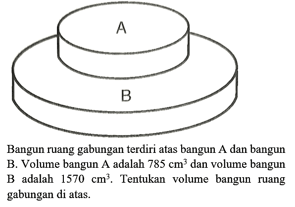 Bangun ruang gabungan terdiri atas bangun A dan bangun B. Volume bangun A adalah 785 cm^3 dan volume bangun B adalah 1570 cm^3. Tentukan volume bangun ruang gabungan di atas. A B 