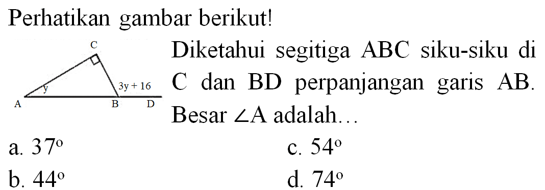Perhatikan gambar berikut!
C A y 3y+16 B D
P Diketahui segitiga  ABC  siku-siku di  C  dan  B D  perpanjangan garis  A B . Besar  sudut A  adalah...
a.  37 
c.  54 
b.  44 
d.  74 
