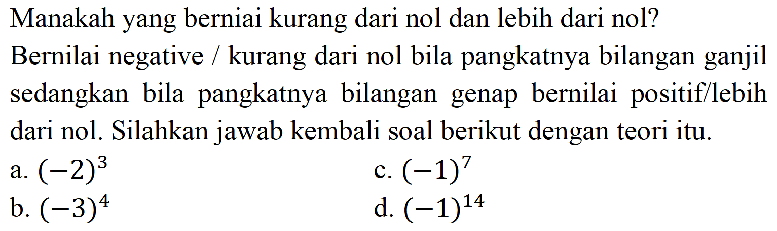 Manakah yang berniai kurang dari nol dan lebih dari nol?
Bernilai negative / kurang dari nol bila pangkatnya bilangan ganjil sedangkan bila pangkatnya bilangan genap bernilai positif/lebih dari nol. Silahkan jawab kembali soal berikut dengan teori itu.
a.  (-2)^(3) 
c.  (-1)^(7) 
b.  (-3)^(4) 
d.  (-1)^(14) 