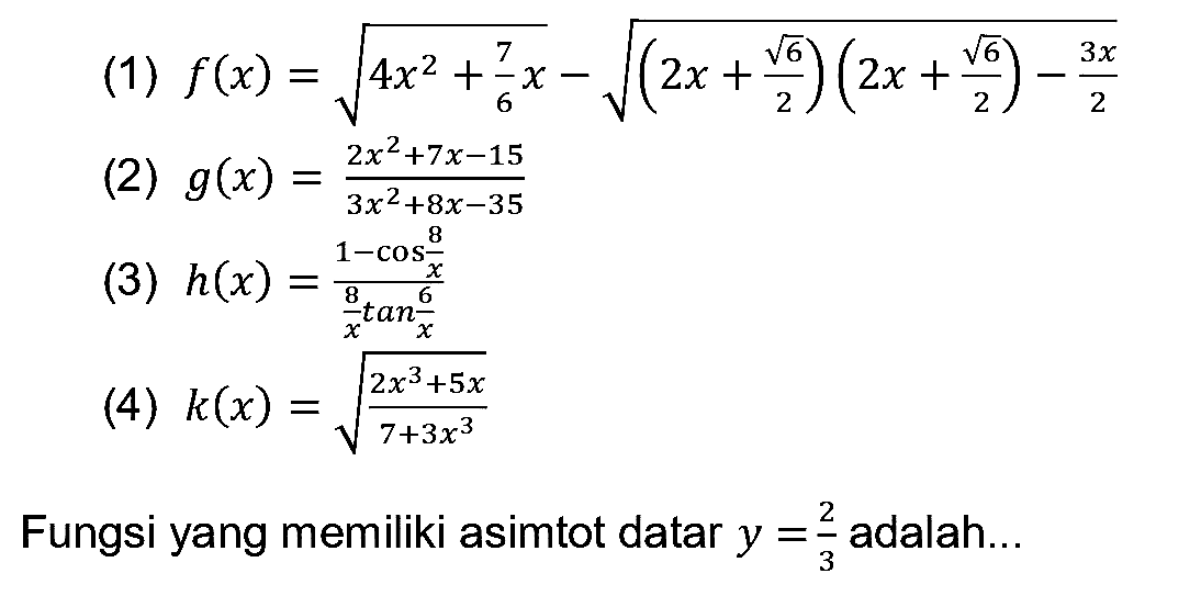 (1)  f(x)=akar(4 x^(2)+(7)/(6) x)-akar((2 x+(akar(6))/(2))(2 x+(akar(6))/(2))-(3 x)/(2)) 
(2)  g(x)=(2 x^(2)+7 x-15)/(3 x^(2)+8 x-35) 
(3)  h(x)=(1-cos (8)/(x))/((8)/(x) tan (6)/(x)) 
(4)  k(x)=akar((2 x^(3)+5 x)/(7+3 x^(3))) 
Fungsi yang memiliki asimtot datar  y=(2)/(3)  adalah...