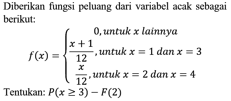 Diberikan fungsi peluang dari variabel acak sebagai berikut:

f(x)={
0,  { untuk ) x  { lainnya ) 
(x+1)/(12),  { untuk ) x=1  { dan ) x=3 
(x)/(12),  { untuk ) x=2  { dan ) x=4
.

Tentukan:  P(x >= 3)-F(2) 